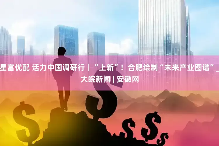 星富优配 活力中国调研行｜“上新”！合肥绘制“未来产业图谱”_大皖新闻 | 安徽网