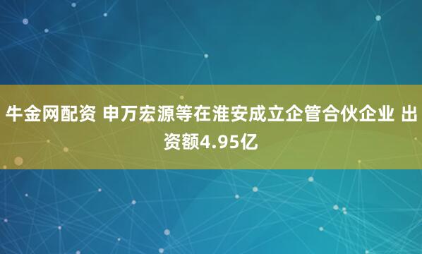 牛金网配资 申万宏源等在淮安成立企管合伙企业 出资额4.95亿