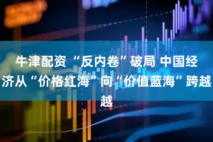 牛津配资 “反内卷”破局 中国经济从“价格红海”向“价值蓝海”跨越
