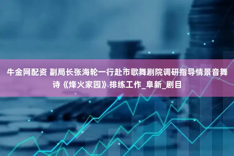 牛金网配资 副局长张海轮一行赴市歌舞剧院调研指导情景音舞诗《烽火家园》排练工作_阜新_剧目