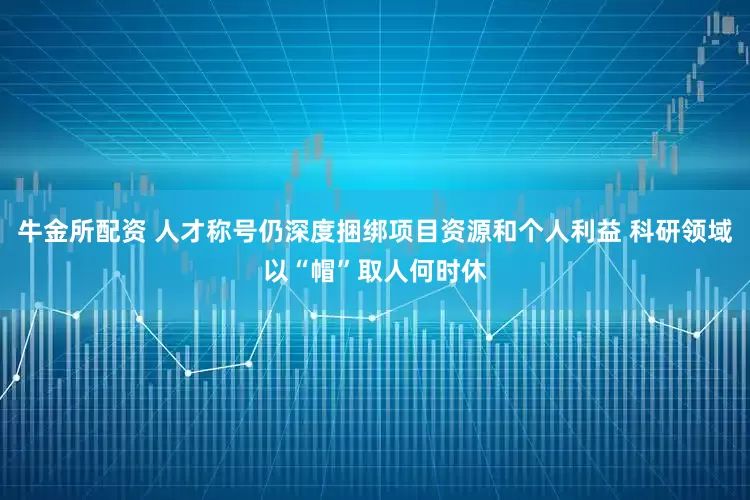 牛金所配资 人才称号仍深度捆绑项目资源和个人利益 科研领域以“帽”取人何时休