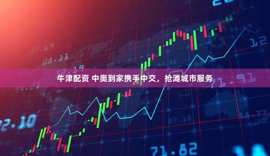 牛津配资 中奥到家携手中交，抢滩城市服务