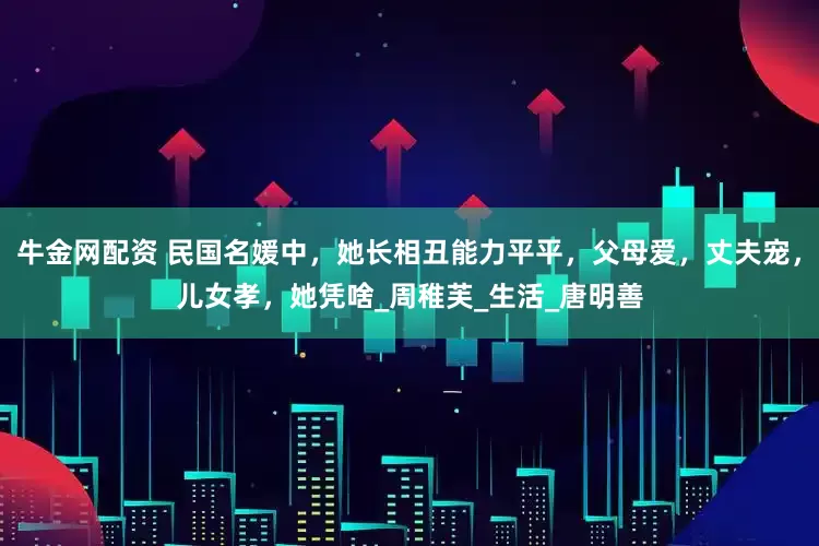 牛金网配资 民国名媛中，她长相丑能力平平，父母爱，丈夫宠，儿女孝，她凭啥_周稚芙_生活_唐明善