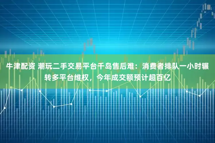 牛津配资 潮玩二手交易平台千岛售后难：消费者排队一小时辗转多平台维权，今年成交额预计超百亿